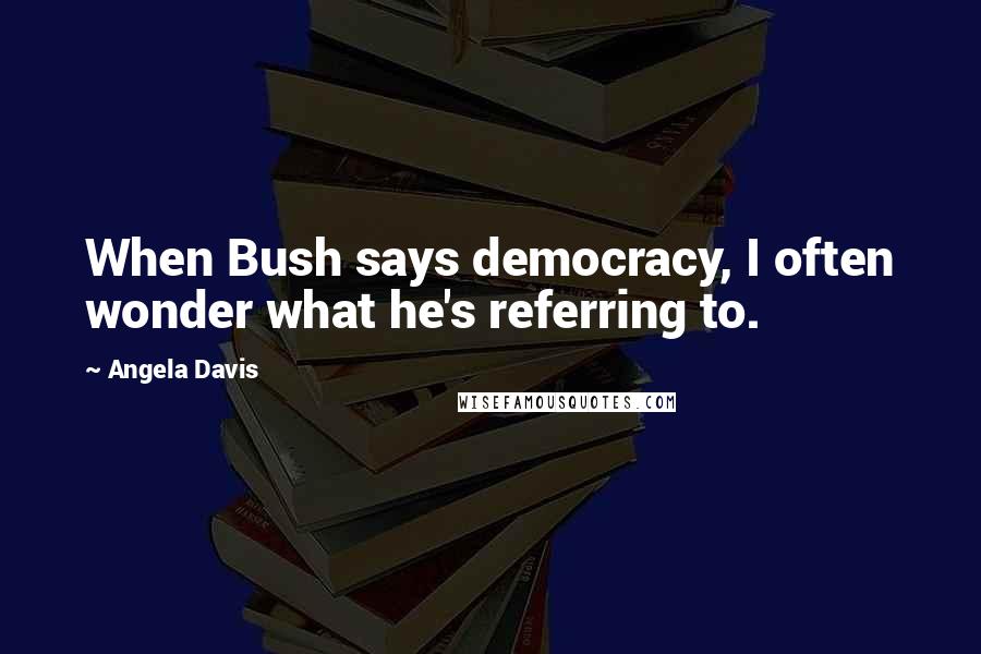 Angela Davis Quotes: When Bush says democracy, I often wonder what he's referring to.