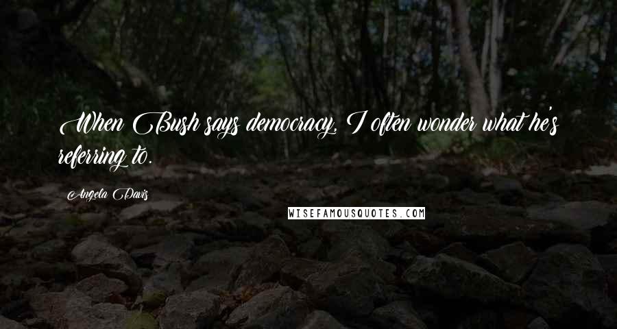 Angela Davis Quotes: When Bush says democracy, I often wonder what he's referring to.