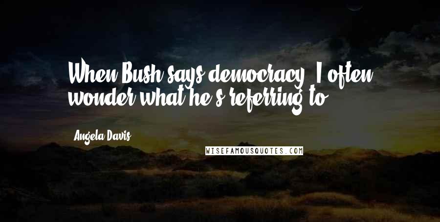 Angela Davis Quotes: When Bush says democracy, I often wonder what he's referring to.