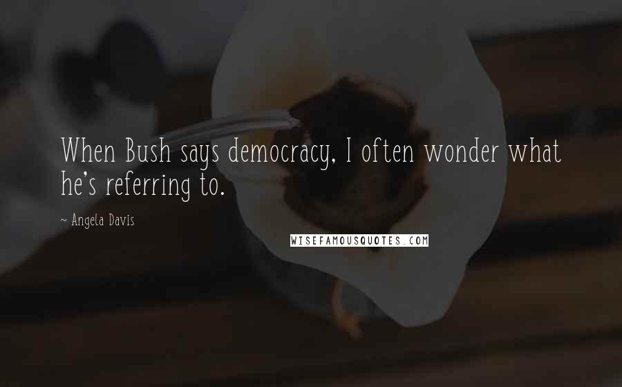 Angela Davis Quotes: When Bush says democracy, I often wonder what he's referring to.