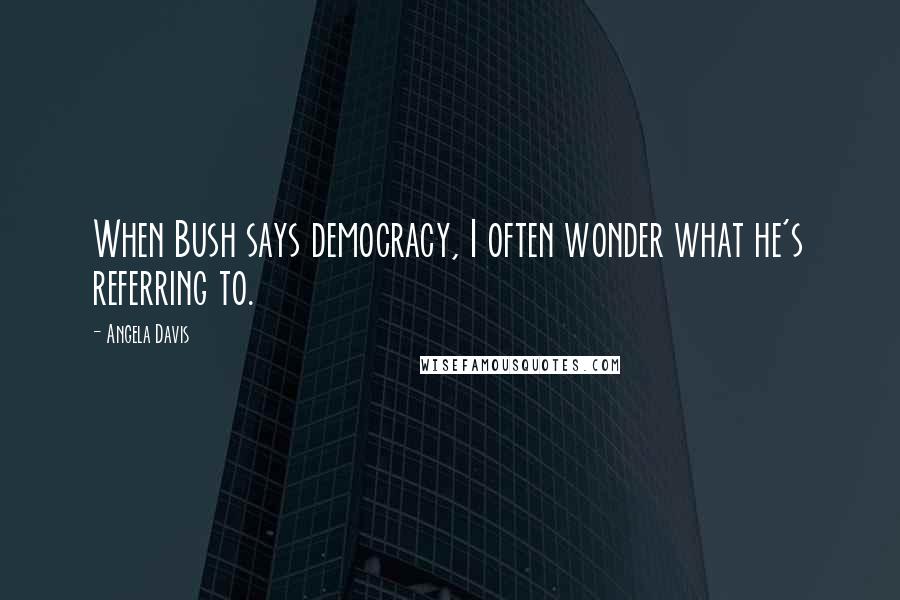 Angela Davis Quotes: When Bush says democracy, I often wonder what he's referring to.