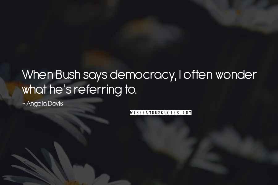 Angela Davis Quotes: When Bush says democracy, I often wonder what he's referring to.