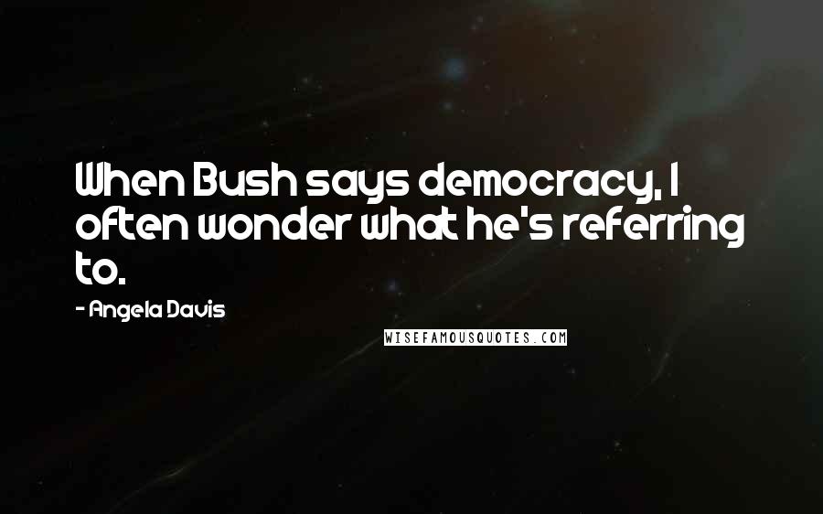 Angela Davis Quotes: When Bush says democracy, I often wonder what he's referring to.