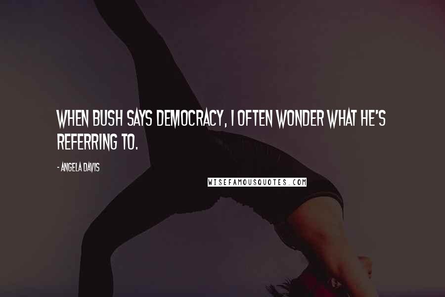 Angela Davis Quotes: When Bush says democracy, I often wonder what he's referring to.