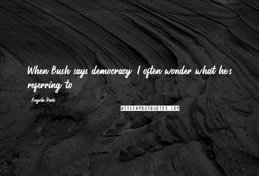 Angela Davis Quotes: When Bush says democracy, I often wonder what he's referring to.