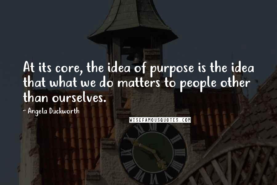 Angela Duckworth Quotes: At its core, the idea of purpose is the idea that what we do matters to people other than ourselves.