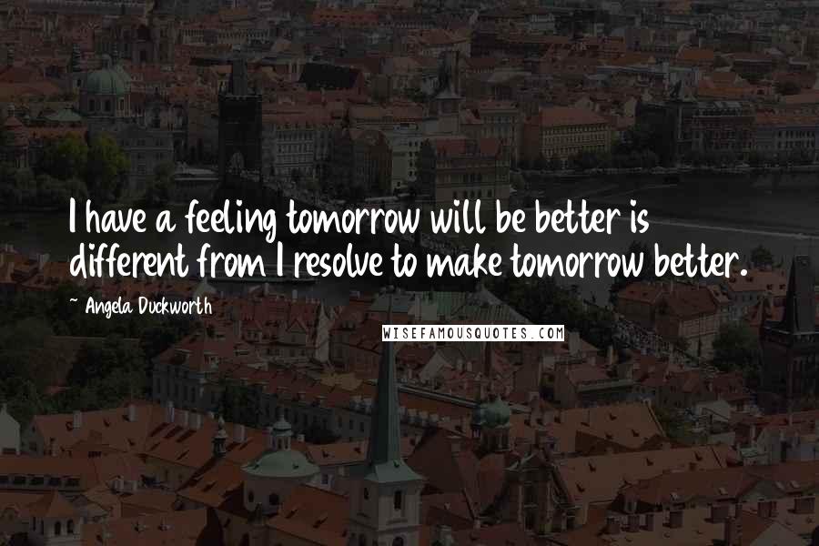 Angela Duckworth Quotes: I have a feeling tomorrow will be better is different from I resolve to make tomorrow better.