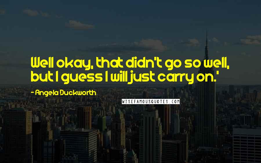 Angela Duckworth Quotes: Well okay, that didn't go so well, but I guess I will just carry on.'