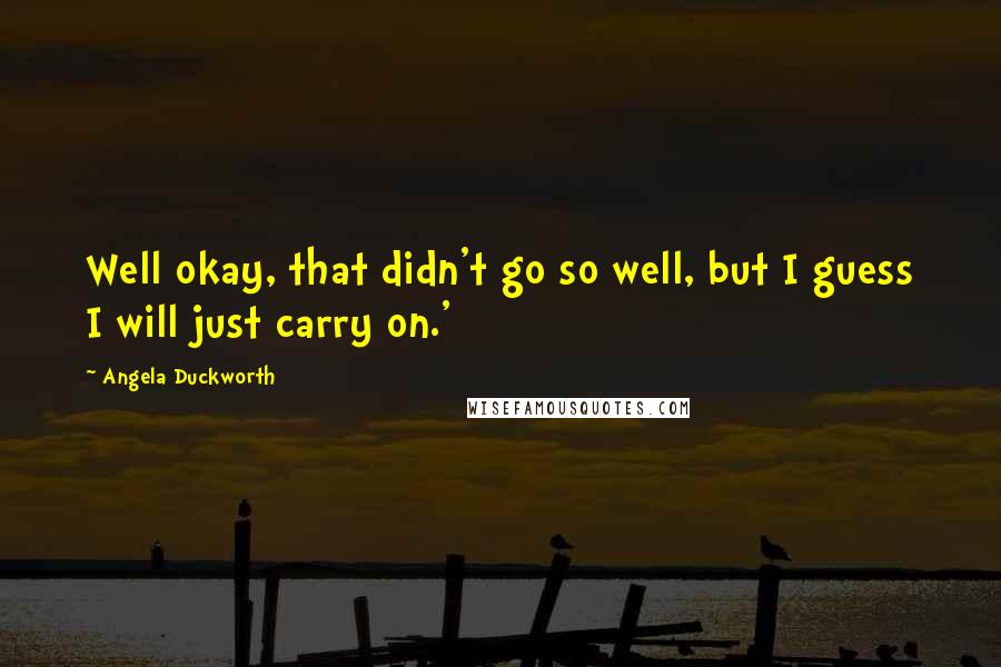 Angela Duckworth Quotes: Well okay, that didn't go so well, but I guess I will just carry on.'