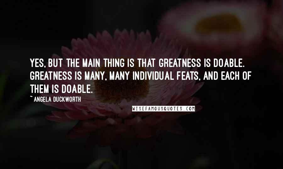Angela Duckworth Quotes: Yes, but the main thing is that greatness is doable. Greatness is many, many individual feats, and each of them is doable.