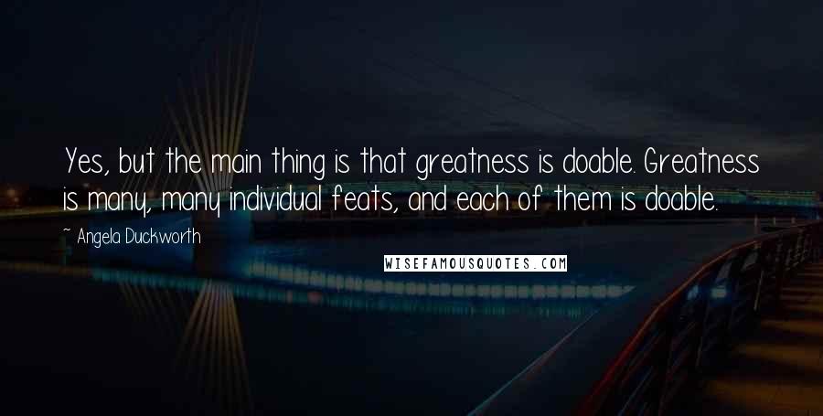 Angela Duckworth Quotes: Yes, but the main thing is that greatness is doable. Greatness is many, many individual feats, and each of them is doable.