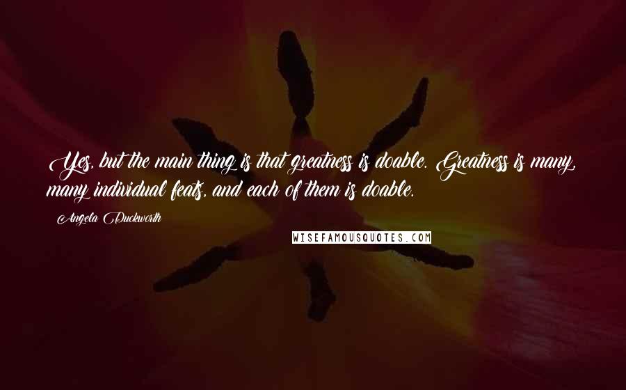 Angela Duckworth Quotes: Yes, but the main thing is that greatness is doable. Greatness is many, many individual feats, and each of them is doable.