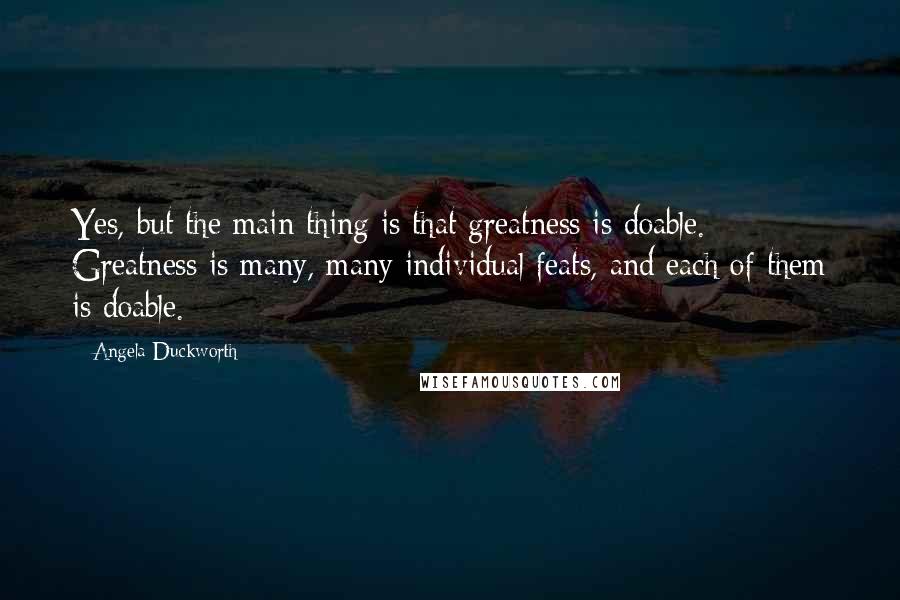 Angela Duckworth Quotes: Yes, but the main thing is that greatness is doable. Greatness is many, many individual feats, and each of them is doable.