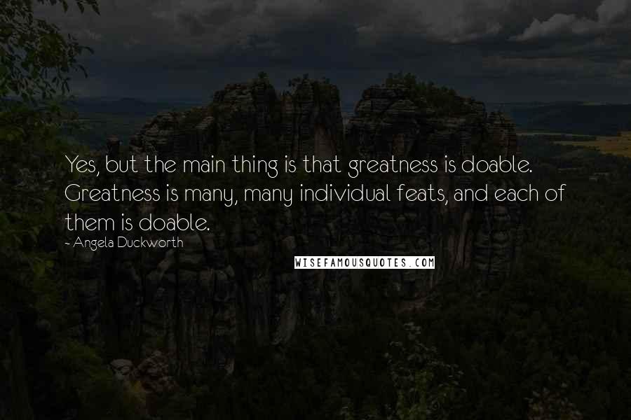 Angela Duckworth Quotes: Yes, but the main thing is that greatness is doable. Greatness is many, many individual feats, and each of them is doable.