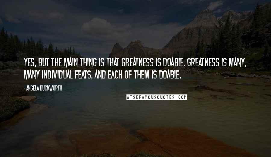 Angela Duckworth Quotes: Yes, but the main thing is that greatness is doable. Greatness is many, many individual feats, and each of them is doable.