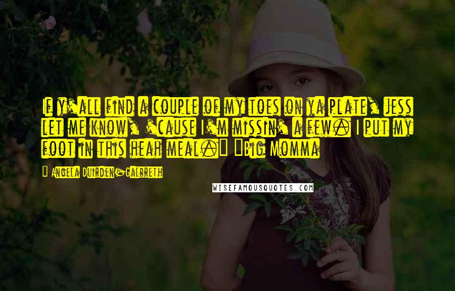 Angela Duirden-Galbreth Quotes: If y'all find a couple of my toes on ya plate, jess let me know, 'cause I'm missin' a few. I put my foot in this heah meal." ~Big Momma