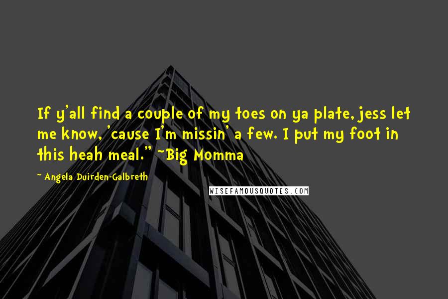 Angela Duirden-Galbreth Quotes: If y'all find a couple of my toes on ya plate, jess let me know, 'cause I'm missin' a few. I put my foot in this heah meal." ~Big Momma