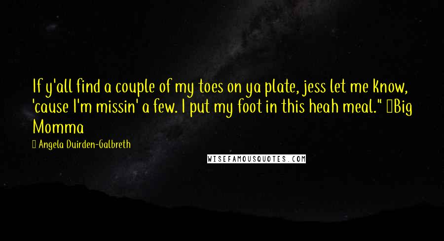 Angela Duirden-Galbreth Quotes: If y'all find a couple of my toes on ya plate, jess let me know, 'cause I'm missin' a few. I put my foot in this heah meal." ~Big Momma