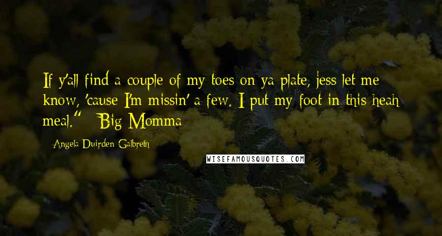 Angela Duirden-Galbreth Quotes: If y'all find a couple of my toes on ya plate, jess let me know, 'cause I'm missin' a few. I put my foot in this heah meal." ~Big Momma