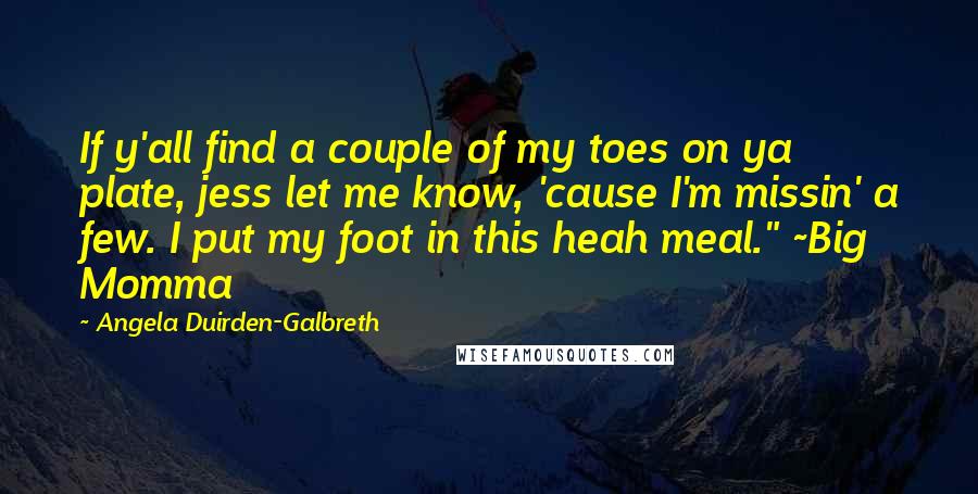 Angela Duirden-Galbreth Quotes: If y'all find a couple of my toes on ya plate, jess let me know, 'cause I'm missin' a few. I put my foot in this heah meal." ~Big Momma