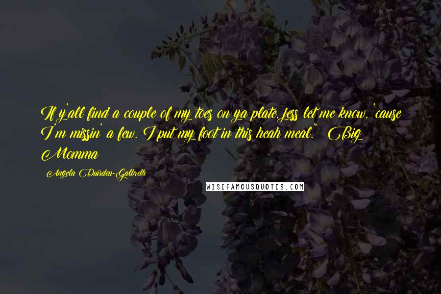 Angela Duirden-Galbreth Quotes: If y'all find a couple of my toes on ya plate, jess let me know, 'cause I'm missin' a few. I put my foot in this heah meal." ~Big Momma