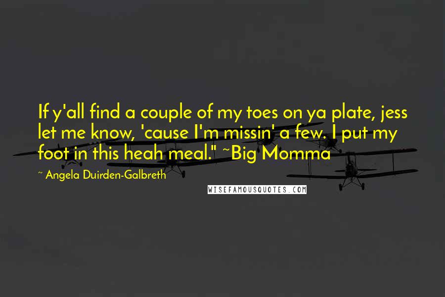 Angela Duirden-Galbreth Quotes: If y'all find a couple of my toes on ya plate, jess let me know, 'cause I'm missin' a few. I put my foot in this heah meal." ~Big Momma