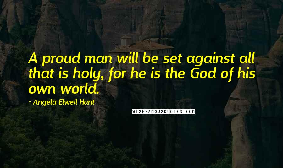 Angela Elwell Hunt Quotes: A proud man will be set against all that is holy, for he is the God of his own world.