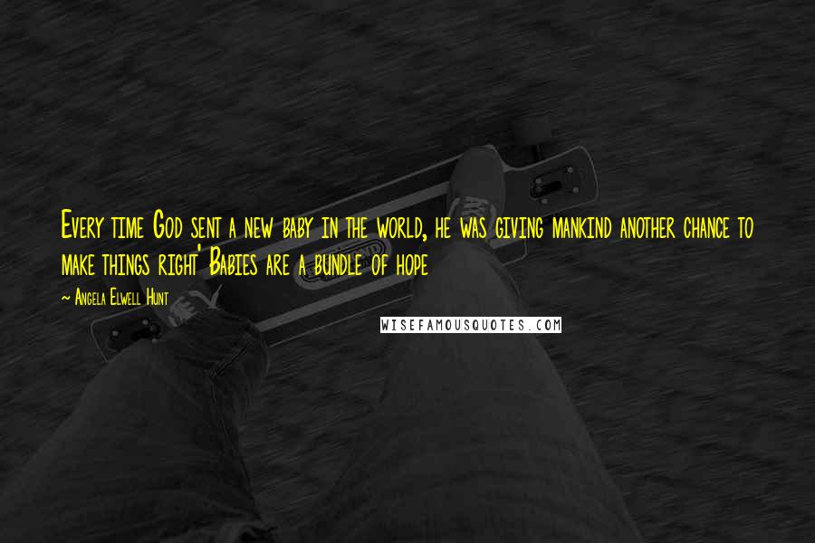 Angela Elwell Hunt Quotes: Every time God sent a new baby in the world, he was giving mankind another chance to make things right' Babies are a bundle of hope