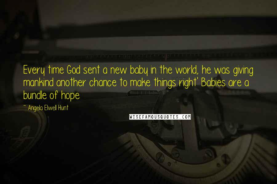 Angela Elwell Hunt Quotes: Every time God sent a new baby in the world, he was giving mankind another chance to make things right' Babies are a bundle of hope