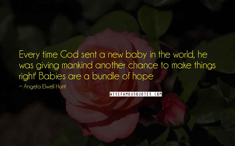 Angela Elwell Hunt Quotes: Every time God sent a new baby in the world, he was giving mankind another chance to make things right' Babies are a bundle of hope