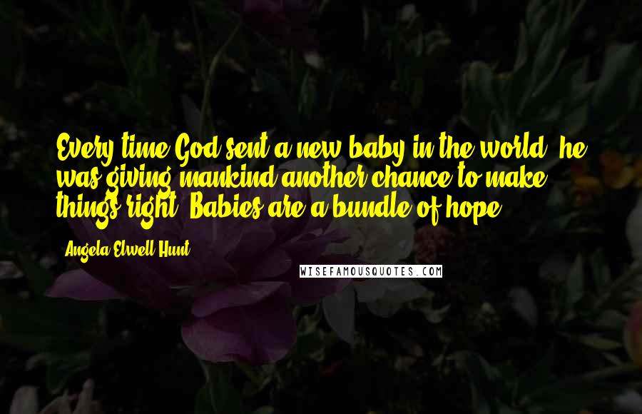 Angela Elwell Hunt Quotes: Every time God sent a new baby in the world, he was giving mankind another chance to make things right' Babies are a bundle of hope