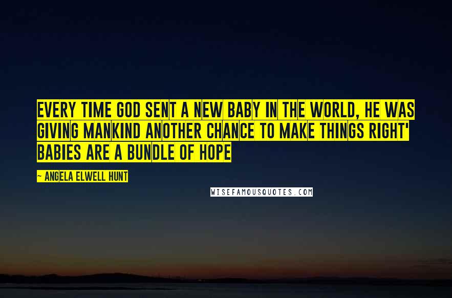 Angela Elwell Hunt Quotes: Every time God sent a new baby in the world, he was giving mankind another chance to make things right' Babies are a bundle of hope