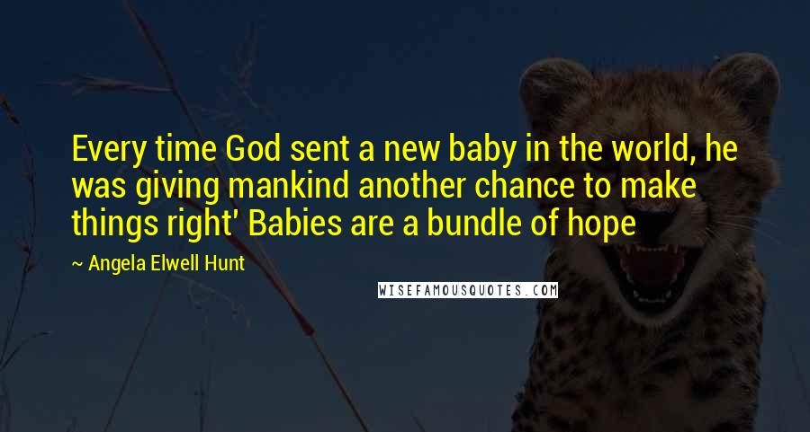 Angela Elwell Hunt Quotes: Every time God sent a new baby in the world, he was giving mankind another chance to make things right' Babies are a bundle of hope