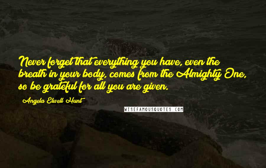 Angela Elwell Hunt Quotes: Never forget that everything you have, even the breath in your body, comes from the Almighty One, so be grateful for all you are given.