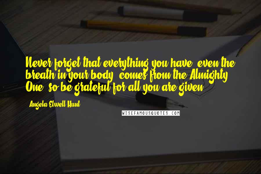 Angela Elwell Hunt Quotes: Never forget that everything you have, even the breath in your body, comes from the Almighty One, so be grateful for all you are given.