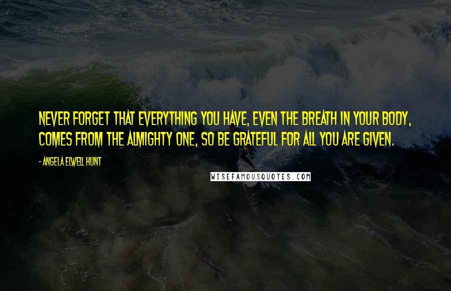 Angela Elwell Hunt Quotes: Never forget that everything you have, even the breath in your body, comes from the Almighty One, so be grateful for all you are given.