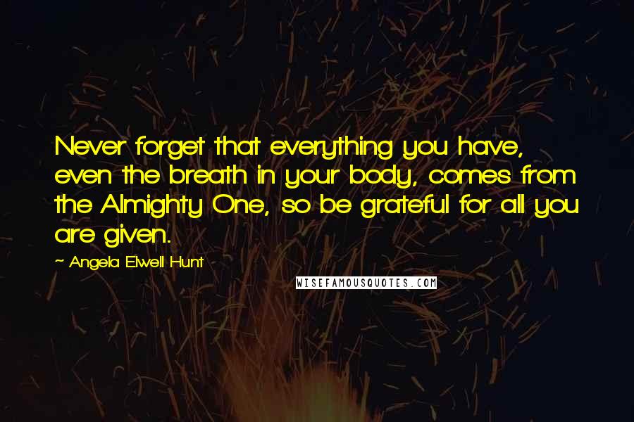 Angela Elwell Hunt Quotes: Never forget that everything you have, even the breath in your body, comes from the Almighty One, so be grateful for all you are given.