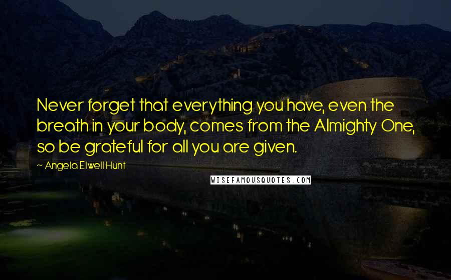Angela Elwell Hunt Quotes: Never forget that everything you have, even the breath in your body, comes from the Almighty One, so be grateful for all you are given.