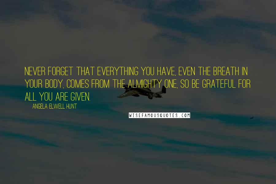 Angela Elwell Hunt Quotes: Never forget that everything you have, even the breath in your body, comes from the Almighty One, so be grateful for all you are given.