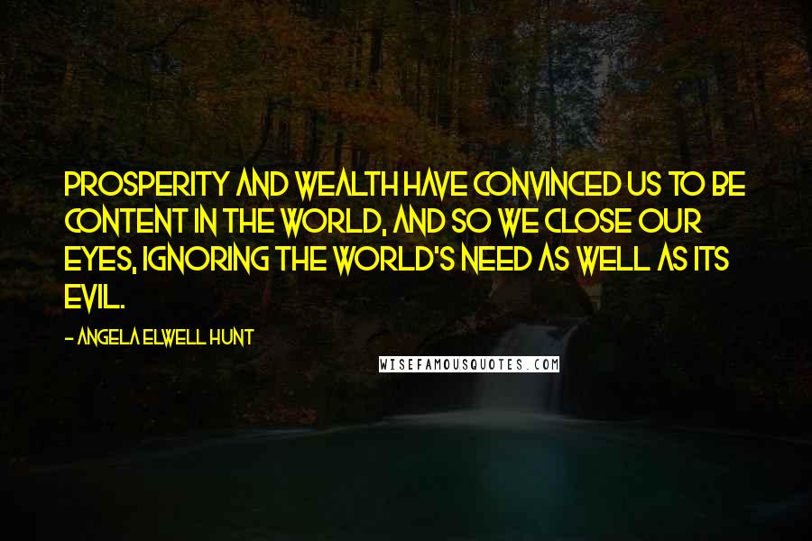 Angela Elwell Hunt Quotes: Prosperity and wealth have convinced us to be content in the world, and so we close our eyes, ignoring the world's need as well as its evil.