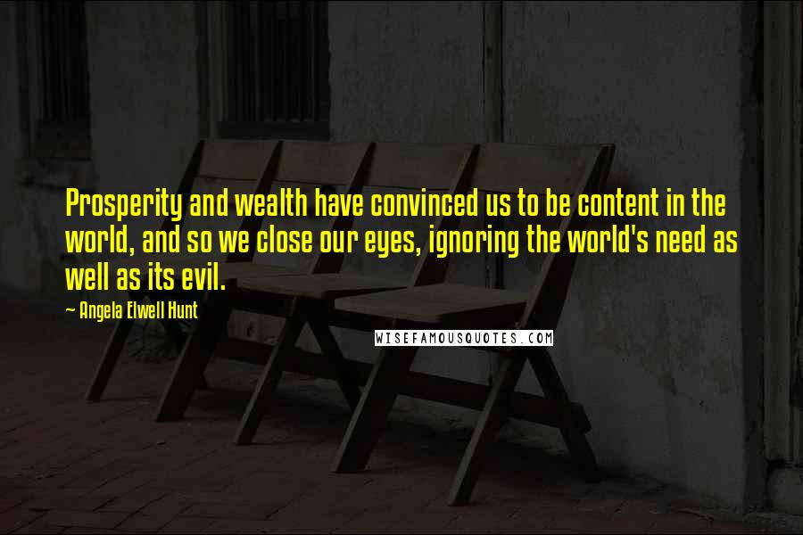 Angela Elwell Hunt Quotes: Prosperity and wealth have convinced us to be content in the world, and so we close our eyes, ignoring the world's need as well as its evil.
