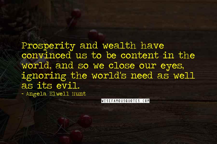 Angela Elwell Hunt Quotes: Prosperity and wealth have convinced us to be content in the world, and so we close our eyes, ignoring the world's need as well as its evil.