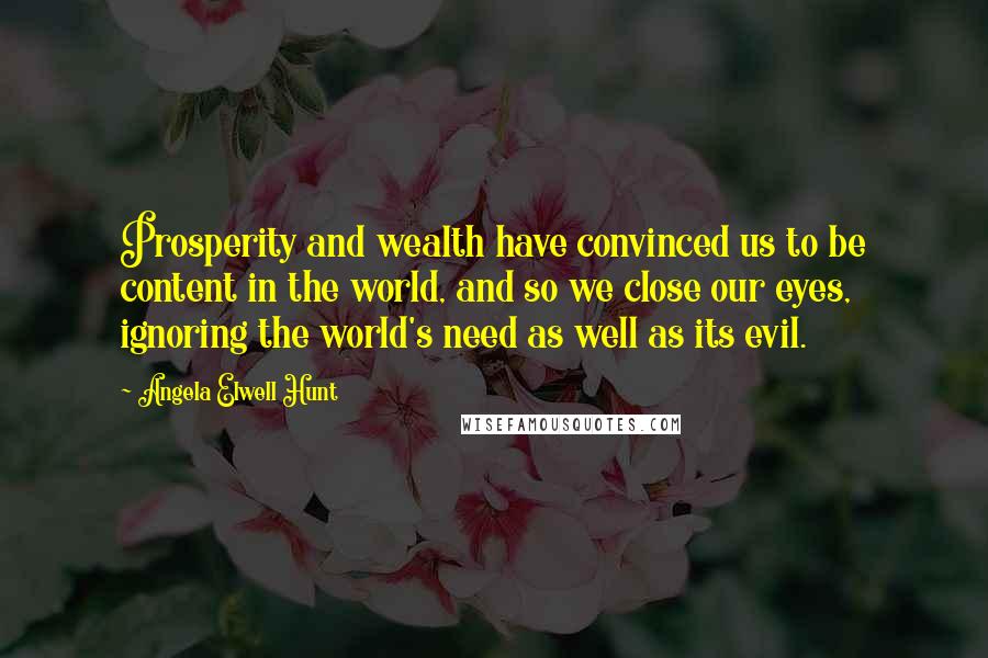 Angela Elwell Hunt Quotes: Prosperity and wealth have convinced us to be content in the world, and so we close our eyes, ignoring the world's need as well as its evil.