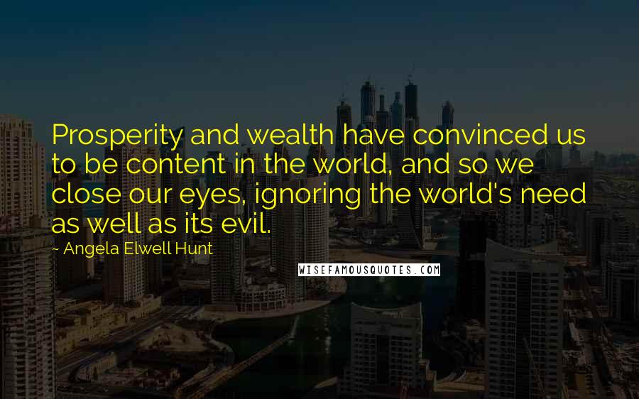 Angela Elwell Hunt Quotes: Prosperity and wealth have convinced us to be content in the world, and so we close our eyes, ignoring the world's need as well as its evil.