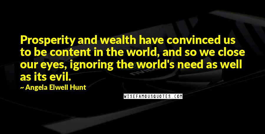 Angela Elwell Hunt Quotes: Prosperity and wealth have convinced us to be content in the world, and so we close our eyes, ignoring the world's need as well as its evil.