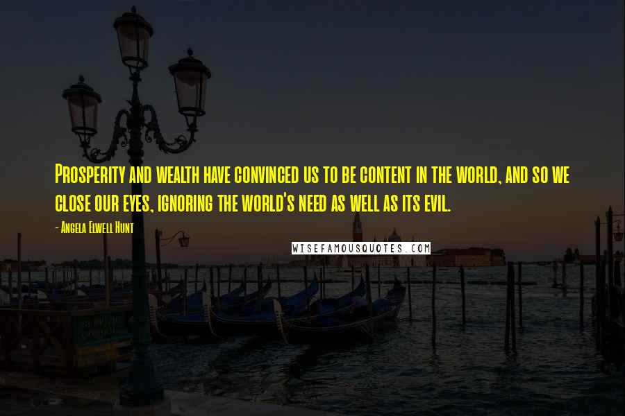 Angela Elwell Hunt Quotes: Prosperity and wealth have convinced us to be content in the world, and so we close our eyes, ignoring the world's need as well as its evil.