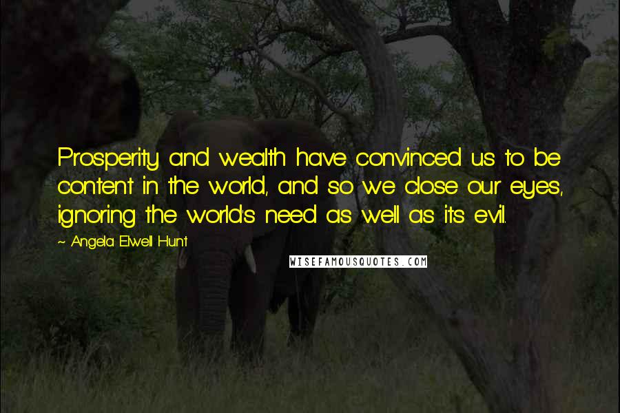 Angela Elwell Hunt Quotes: Prosperity and wealth have convinced us to be content in the world, and so we close our eyes, ignoring the world's need as well as its evil.