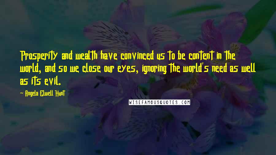 Angela Elwell Hunt Quotes: Prosperity and wealth have convinced us to be content in the world, and so we close our eyes, ignoring the world's need as well as its evil.