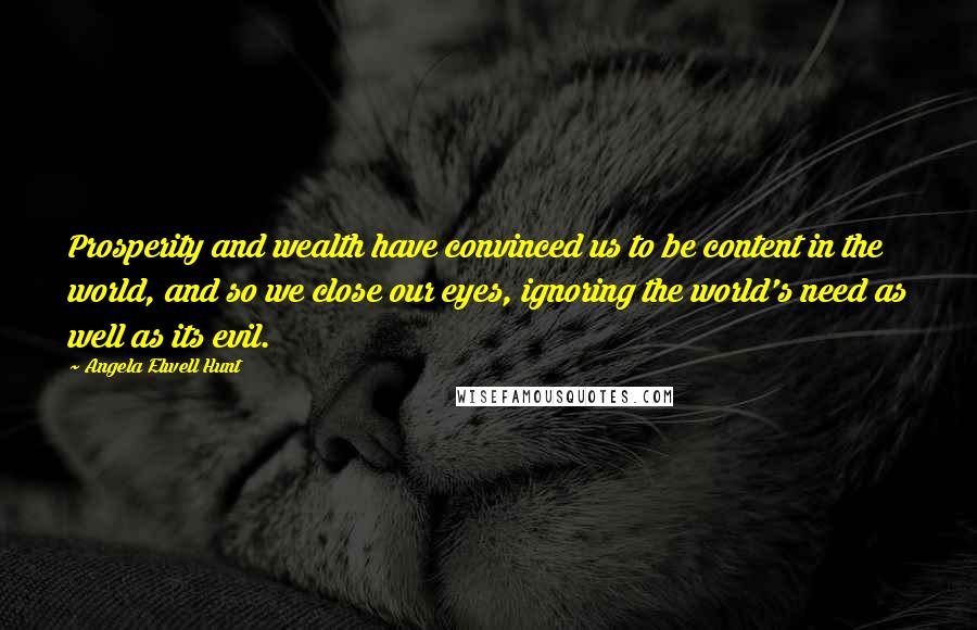 Angela Elwell Hunt Quotes: Prosperity and wealth have convinced us to be content in the world, and so we close our eyes, ignoring the world's need as well as its evil.