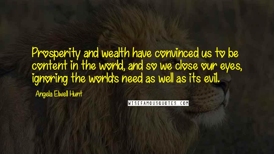 Angela Elwell Hunt Quotes: Prosperity and wealth have convinced us to be content in the world, and so we close our eyes, ignoring the world's need as well as its evil.